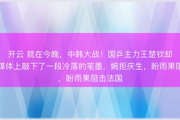 开云 就在今晚，中韩大战！国乒主力王楚钦却在外交媒体上敲下了一段冷落的笔墨，婉拒庆生，盼雨果阻击法国